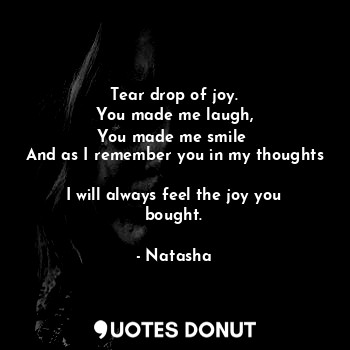 Tear drop of joy.
You made me laugh,
You made me smile 
And as I remember you in my thoughts 
I will always feel the joy you bought.