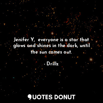 Jenifer Y,  everyone is a star that glows and shines in the dark, until the sun comes out.