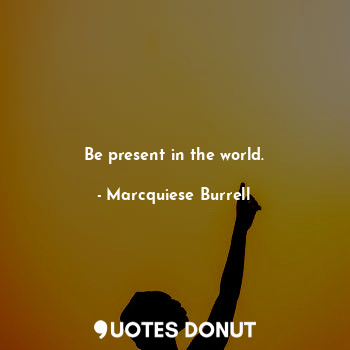 Be present in the world.