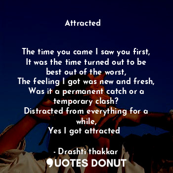 Attracted ❤️


The time you came I saw you first,
It was the time turned out to be best out of the worst,
The feeling I got was new and fresh,
Was it a permanent catch or a temporary clash?
Distracted from everything for a while,
Yes I got attracted❤️