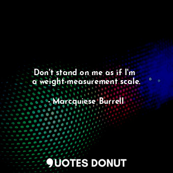 Don't stand on me as if I'm 
a weight-measurement scale.