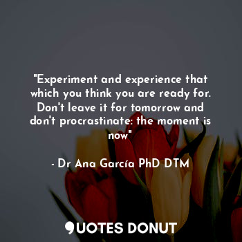 "Experiment and experience that which you think you are ready for. Don't leave it for tomorrow and don't procrastinate: the moment is now"