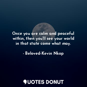 Once you are calm and peaceful within, then you'll see your world in that state come what may.