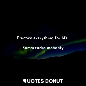 Practice everything for life.