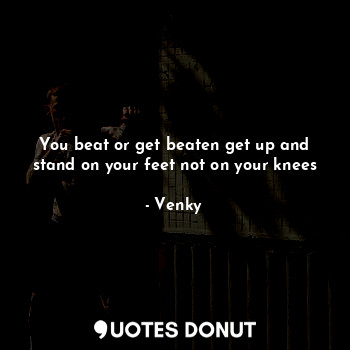 You beat or get beaten get up and stand on your feet not on your knees