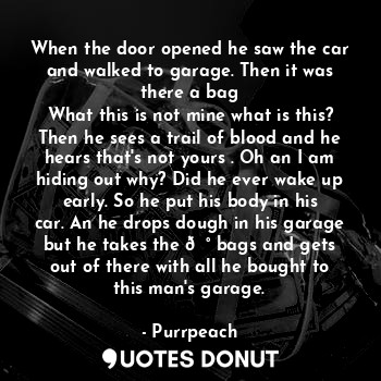 When the door opened he saw the car and walked to garage. Then it was there a bag
What this is not mine what is this? Then he sees a trail of blood and he hears that's not yours . Oh an I am hiding out why? Did he ever wake up early. So he put his body in his car. An he drops dough in his garage but he takes the ? bags and gets out of there with all he bought to this man's garage.