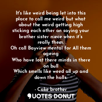 It's like weird being let into this place to call me weird but what about the weird getting high sticking each other an saying your brother sister niece when it's really them.
Oh call Bayview mental for All them ageing
Who have lost there minds in there on bull
Which smells like weed all up and down the halls.
