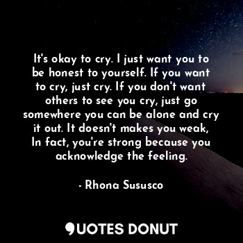It's okay to cry. I just want you to be honest to yourself. If you want to cry, just cry. If you don't want others to see you cry, just go somewhere you can be alone and cry it out. It doesn't makes you weak, In fact, you're strong because you acknowledge the feeling.