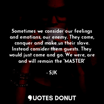Sometimes we consider our feelings and emotions, our enemy. They come, conquer and make us their slave. Instead consider them guests. They would just come and go. We were, are and will remain the 'MASTER'