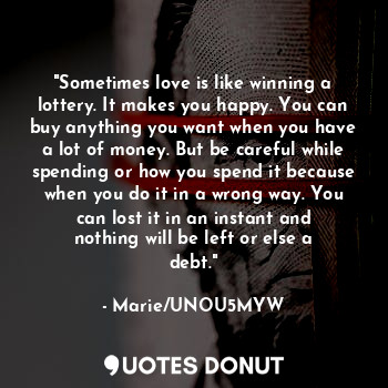 "Sometimes love is like winning a lottery. It makes you happy. You can buy anything you want when you have a lot of money. But be careful while spending or how you spend it because when you do it in a wrong way. You can lost it in an instant and nothing will be left or else a debt."