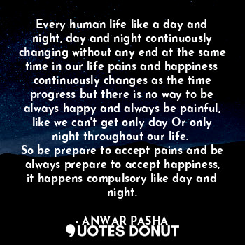 Every human life like a day and night, day and night continuously changing without any end at the same time in our life pains and happiness continuously changes as the time progress but there is no way to be always happy and always be painful, like we can't get only day Or only night throughout our life. 
So be prepare to accept pains and be always prepare to accept happiness, it happens compulsory like day and night.