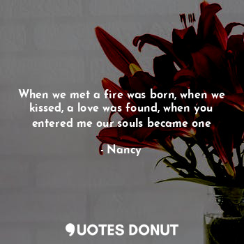 When we met a fire was born, when we kissed, a love was found, when you entered me our souls became one