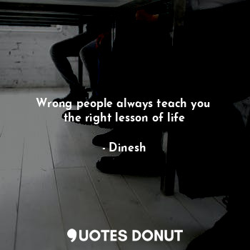 Wrong people always teach you 
the right lesson of life