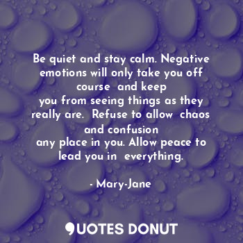 Be quiet and stay calm. Negative emotions will only take you off course  and keep
you from seeing things as they really are.  Refuse to allow  chaos and confusion
any place in you. Allow peace to lead you in  everything.
