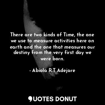 There are two kinds of Time, the one we use to measure activities here on earth and the one that measures our destiny from the very first day we were born.