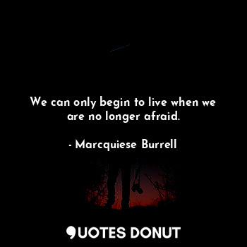 We can only begin to live when we are no longer afraid.