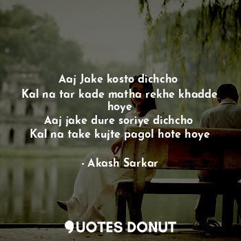  Aaj Jake kosto dichcho 
Kal na tar kade matha rekhe khadde hoye
Aaj jake dure so... - Akash Sarkar - Quotes Donut