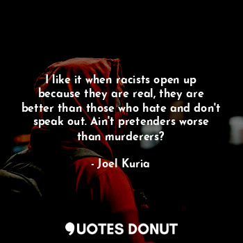 I like it when racists open up because they are real, they are better than those who hate and don't speak out. Ain't pretenders worse than murderers?