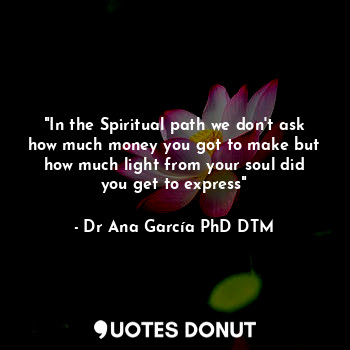  "In the Spiritual path we don't ask how much money you got to make but how much ... - Dr Ana García PhD DTM - Quotes Donut