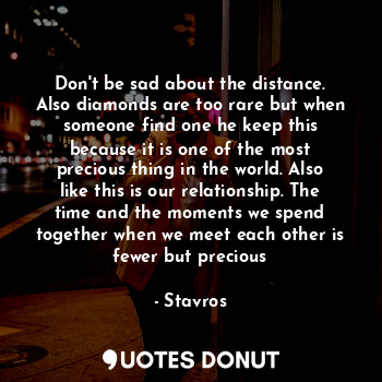 Don't be sad about the distance. Also diamonds are too rare but when someone find one he keep this because it is one of the most precious thing in the world. Also like this is our relationship. The time and the moments we spend together when we meet each other is fewer but precious