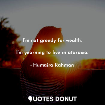  I'm not greedy for wealth.

I'm yearning to live in ataraxia.... - Humaira Rahman - Quotes Donut