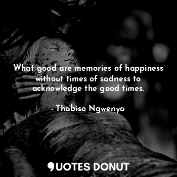 What good are memories of happiness without times of sadness to acknowledge the good times.