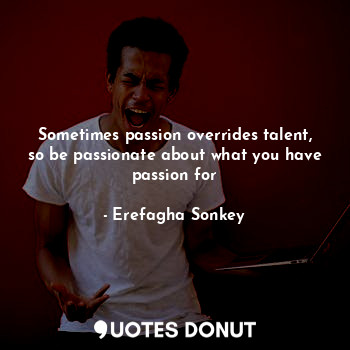 Sometimes passion overrides talent, so be passionate about what you have passion for