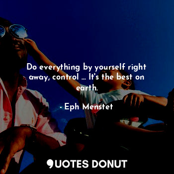 Do everything by yourself right away, control ... It's the best on earth.