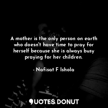 A mother is the only person on earth who doesn't have time to pray for herself because she is always busy praying for her children.
