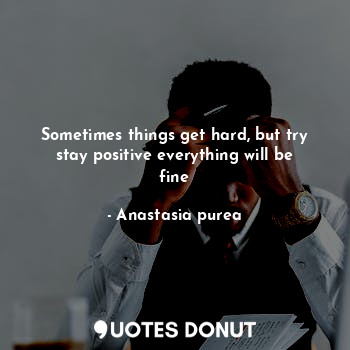 Sometimes things get hard, but try stay positive everything will be fine