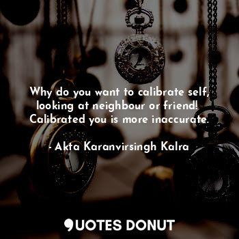  Why do you want to calibrate self,
looking at neighbour or friend! 
Calibrated y... - Akta Karanvirsingh Kalra - Quotes Donut