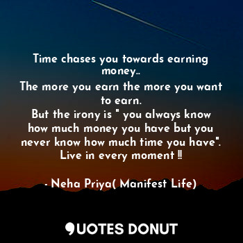 Time chases you towards earning money..
The more you earn the more you want to earn.
But the irony is " you always know how much money you have but you never know how much time you have".
Live in every moment !!
