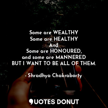 Some are WEALTHY
Some are HEALTHY
And
Some are HONOURED,
and some are MANNERED
BUT I WANT TO BE ALL OF THEM.
