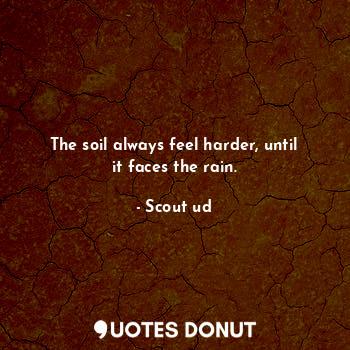 The soil always feel harder, until it faces the rain.