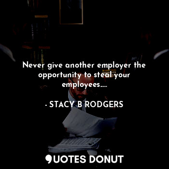 Never give another employer the opportunity to steal your employees.....