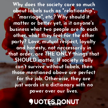 Why does the society care so much about labels such as "relationship", "marriage", etc.? Why should it matter or better yet, is it anyone's business what two people are to each other, what they feel for the other party? Love, mutual respect, loyalty and honesty, not neccessarily in that order, are THE ONLY things that SHOULD matter. If society really can't survive without labels, then those mentioned above are perfect for the job. Otherwise, they are just words in a dictionary with no power over our lives.