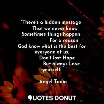 “There’s a hidden message 
     That we never know 
Sometimes things happen 
                 For a reason 
God know what is the best for everyone of us.
       Don’t lost Hope
             But always Love yourself.