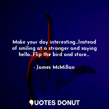 Make your day interesting...Instead of smiling at a stranger and saying hello...Flip the bird and stare...